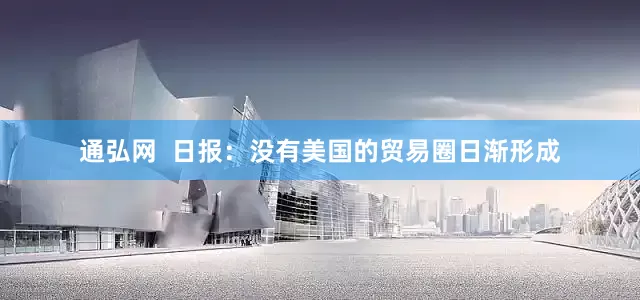 通弘网  日报：没有美国的贸易圈日渐形成