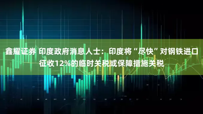 鑫耀证券 印度政府消息人士：印度将“尽快”对钢铁进口征收12%的临时关税或保障措施关税