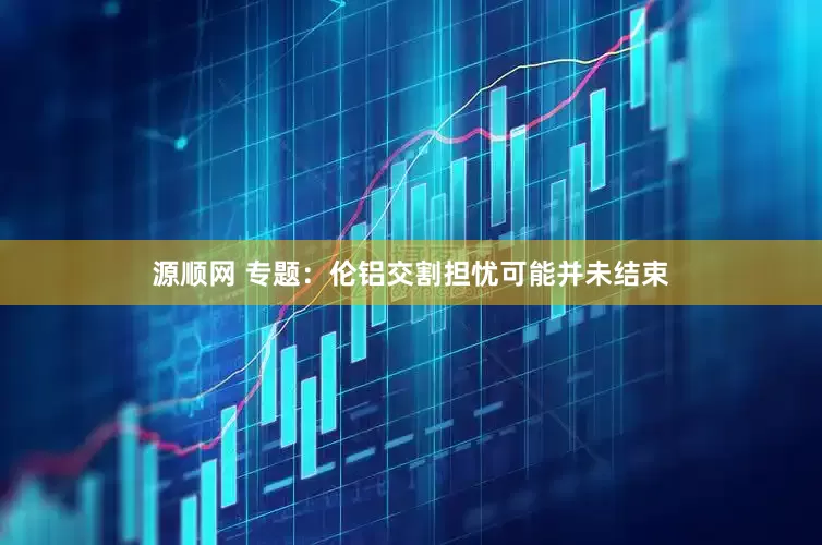 源顺网 专题：伦铝交割担忧可能并未结束