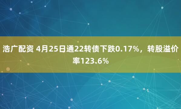 浩广配资 4月25日通22转债下跌0.17%，转股溢价率123.6%