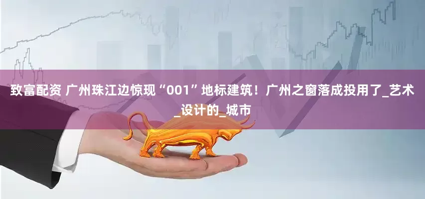 致富配资 广州珠江边惊现“001”地标建筑！广州之窗落成投用了_艺术_设计的_城市