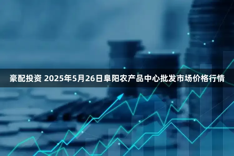 豪配投资 2025年5月26日阜阳农产品中心批发市场价格行情