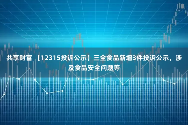 共享财富 【12315投诉公示】三全食品新增3件投诉公示，涉及食品安全问题等