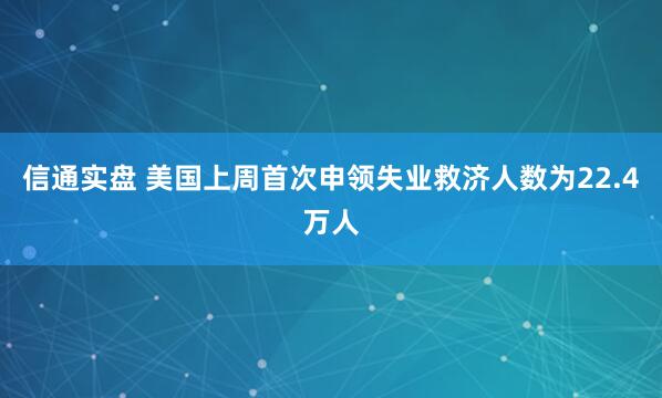 信通实盘 美国上周首次申领失业救济人数为22.4万人