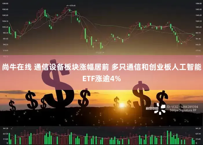 尚牛在线 通信设备板块涨幅居前 多只通信和创业板人工智能ETF涨逾4%