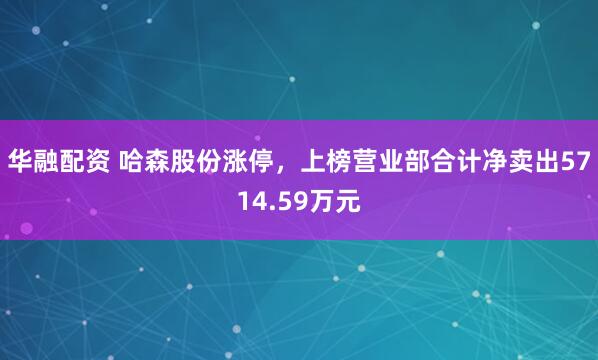 华融配资 哈森股份涨停，上榜营业部合计净卖出5714.59万元