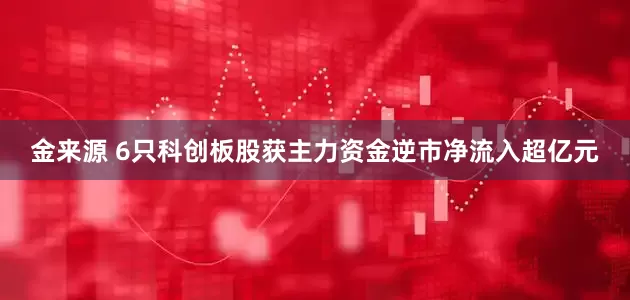 金来源 6只科创板股获主力资金逆市净流入超亿元