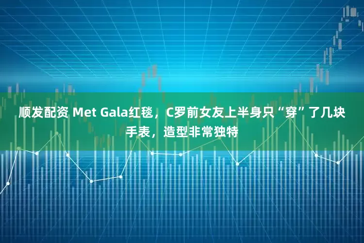 顺发配资 Met Gala红毯，C罗前女友上半身只“穿”了几块手表，造型非常独特